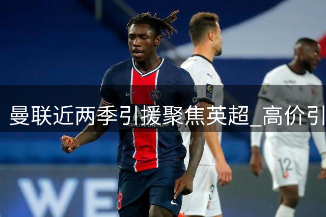 曼联近两季引援聚焦英超 高价引进熟面孔成趋势